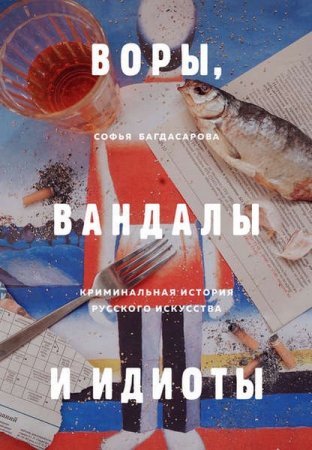 Обложка к Воры, вандалы и идиоты. Криминальная история русского искусства